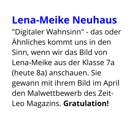 Lena-Meike Neuhaus  "Digitaler Wahnsinn" - das oder Ähnliches kommt uns in den Sinn, wenn wir das Bild von Lena-Meike aus der Klasse 7a (heute 8a) anschauen. Sie gewann mit ihrem Bild im April den Malwettbewerb des Zeit-Leo Magazins. Gratulation!