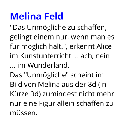 Melina Feld  "Das Unmögliche zu schaffen, gelingt einem nur, wenn man es für möglich hält.", erkennt Alice im Kunstunterricht ... ach, nein ... im Wunderland. Das "Unmögliche" scheint im Bild von Melina aus der 8d (in Kürze 9d) zumindest nicht mehr nur eine Figur allein schaffen zu müssen.