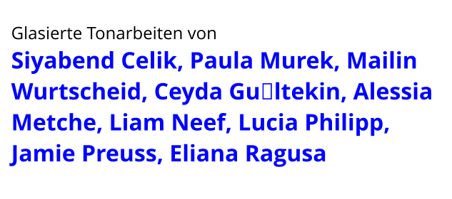 Glasierte Tonarbeiten von  Siyabend Celik, Paula Murek, Mailin Wurtscheid, Ceyda Gültekin, Alessia Metche, Liam Neef, Lucia Philipp, Jamie Preuss, Eliana Ragusa
