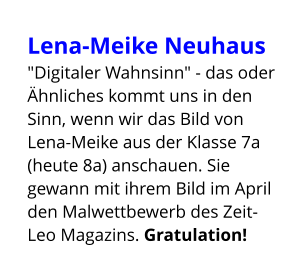 Lena-Meike Neuhaus  "Digitaler Wahnsinn" - das oder Ähnliches kommt uns in den Sinn, wenn wir das Bild von Lena-Meike aus der Klasse 7a (heute 8a) anschauen. Sie gewann mit ihrem Bild im April den Malwettbewerb des Zeit-Leo Magazins. Gratulation!