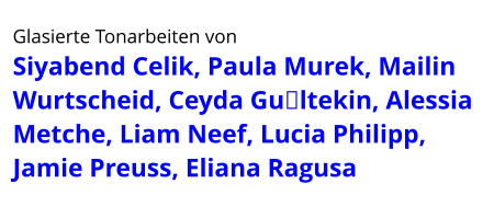 Glasierte Tonarbeiten von  Siyabend Celik, Paula Murek, Mailin Wurtscheid, Ceyda Gültekin, Alessia Metche, Liam Neef, Lucia Philipp, Jamie Preuss, Eliana Ragusa