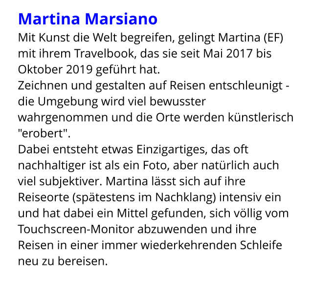 Martina Marsiano  Mit Kunst die Welt begreifen, gelingt Martina (EF) mit ihrem Travelbook, das sie seit Mai 2017 bis Oktober 2019 geführt hat. Zeichnen und gestalten auf Reisen entschleunigt -  die Umgebung wird viel bewusster wahrgenommen und die Orte werden künstlerisch "erobert". Dabei entsteht etwas Einzigartiges, das oft nachhaltiger ist als ein Foto, aber natürlich auch viel subjektiver. Martina lässt sich auf ihre Reiseorte (spätestens im Nachklang) intensiv ein und hat dabei ein Mittel gefunden, sich völlig vom Touchscreen-Monitor abzuwenden und ihre Reisen in einer immer wiederkehrenden Schleife neu zu bereisen.