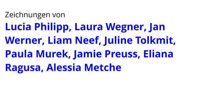 Zeichnungen von  Lucia Philipp, Laura Wegner, Jan Werner, Liam Neef, Juline Tolkmit, Paula Murek, Jamie Preuss, Eliana Ragusa, Alessia Metche