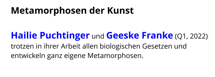 Metamorphosen der Kunst  Hailie Puchtinger und Geeske Franke (Q1, 2022) trotzen in ihrer Arbeit allen biologischen Gesetzen und entwickeln ganz eigene Metamorphosen.