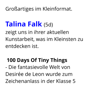 Großartiges im Kleinformat.  Talina Falk (5d)  zeigt uns in ihrer aktuellen Kunstarbeit, was im Kleinsten zu entdecken ist.   100 Days Of Tiny Things  - Die fantasievolle Welt von Desirée de Leon wurde zum Zeichenanlass in der Klasse 5