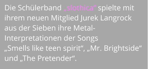 Die Schülerband „slothica“ spielte mit ihrem neuen Mitglied Jurek Langrock aus der Sieben ihre Metal- Interpretationen der Songs  „Smells like teen spirit“, „Mr. Brightside“ und „The Pretender“.
