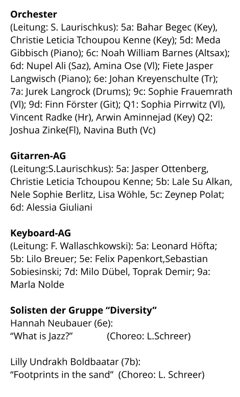 Orchester  (Leitung: S. Laurischkus): 5a: Bahar Begec (Key), Christie Leticia Tchoupou Kenne (Key); 5d: Meda Gibbisch (Piano); 6c: Noah William Barnes (Altsax); 6d: Nupel Ali (Saz), Amina Ose (Vl); Fiete Jasper Langwisch (Piano); 6e: Johan Kreyenschulte (Tr);  7a: Jurek Langrock (Drums); 9c: Sophie Frauemrath (Vl); 9d: Finn Förster (Git); Q1: Sophia Pirrwitz (Vl), Vincent Radke (Hr), Arwin Aminnejad (Key) Q2: Joshua Zinke(Fl), Navina Buth (Vc)  Gitarren-AG  (Leitung:S.Laurischkus): 5a: Jasper Ottenberg,  Christie Leticia Tchoupou Kenne; 5b: Lale Su Alkan, Nele Sophie Berlitz, Lisa Wöhle, 5c: Zeynep Polat; 6d: Alessia Giuliani  Keyboard-AG (Leitung: F. Wallaschkowski): 5a: Leonard Höfta;  5b: Lilo Breuer; 5e: Felix Papenkort,Sebastian Sobiesinski; 7d: Milo Dübel, Toprak Demir; 9a: Marla Nolde  Solisten der Gruppe “Diversity” Hannah Neubauer (6e): “What is Jazz?”              (Choreo: L.Schreer)  Lilly Undrakh Boldbaatar (7b): “Footprints in the sand”  (Choreo: L. Schreer)