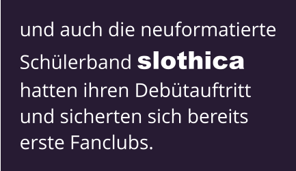 und auch die neuformatierte Schülerband slothica  hatten ihren Debütauftritt und sicherten sich bereits erste Fanclubs.