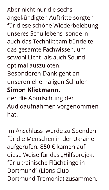 Aber nicht nur die sechs angekündigten Auftritte sorgten für diese schöne Wiederbelebung unseres Schullebens, sondern auch das Technikteam bündelte das gesamte Fachwissen, um sowohl Licht- als auch Sound optimal auszuloten.  Besonderen Dank geht an unseren ehemaligen Schüler  Simon Klietmann,  der die Abmischung der Audioaufnahmen vorgenommen hat.  Im Anschluss  wurde zu Spenden für die Menschen in der Ukraine aufgerufen. 850 € kamen auf diese Weise für das „Hilfsprojekt für ukrainische Flüchtlinge in Dortmund“ (Lions Club Dortmund-Tremonia) zusammen.