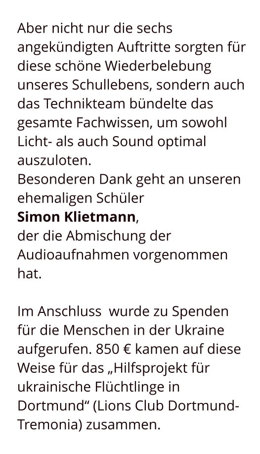 Aber nicht nur die sechs angekündigten Auftritte sorgten für diese schöne Wiederbelebung unseres Schullebens, sondern auch das Technikteam bündelte das gesamte Fachwissen, um sowohl Licht- als auch Sound optimal auszuloten.  Besonderen Dank geht an unseren ehemaligen Schüler  Simon Klietmann,  der die Abmischung der Audioaufnahmen vorgenommen hat.  Im Anschluss  wurde zu Spenden für die Menschen in der Ukraine aufgerufen. 850 € kamen auf diese Weise für das „Hilfsprojekt für ukrainische Flüchtlinge in Dortmund“ (Lions Club Dortmund-Tremonia) zusammen.