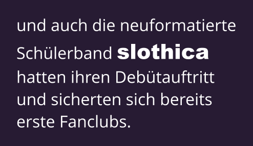 und auch die neuformatierte Schülerband slothica  hatten ihren Debütauftritt und sicherten sich bereits erste Fanclubs.