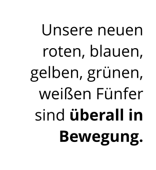 Unsere neuen  roten, blauen, gelben, grünen, weißen Fünfer  sind überall in Bewegung.