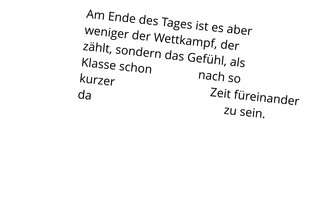 Am Ende des Tages ist es aber  weniger der Wettkampf, der  zählt, sondern das Gefühl, als  Klasse schon               nach so  kurzer                               Zeit füreinander  da                                           zu sein.