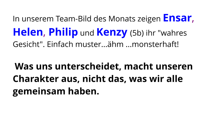 In unserem Team-Bild des Monats zeigen Ensar, Helen, Philip und Kenzy (5b) ihr "wahres Gesicht". Einfach muster...ähm ...monsterhaft!   Was uns unterscheidet, macht unseren Charakter aus, nicht das, was wir alle gemeinsam haben.