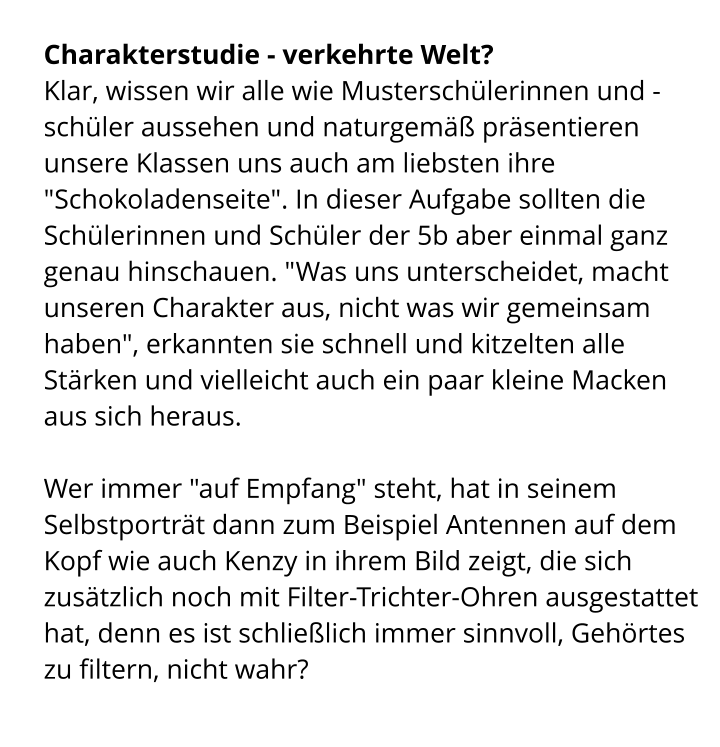 Charakterstudie - verkehrte Welt? Klar, wissen wir alle wie Musterschülerinnen und -schüler aussehen und naturgemäß präsentieren unsere Klassen uns auch am liebsten ihre "Schokoladenseite". In dieser Aufgabe sollten die Schülerinnen und Schüler der 5b aber einmal ganz genau hinschauen. "Was uns unterscheidet, macht unseren Charakter aus, nicht was wir gemeinsam haben", erkannten sie schnell und kitzelten alle Stärken und vielleicht auch ein paar kleine Macken aus sich heraus.  Wer immer "auf Empfang" steht, hat in seinem Selbstporträt dann zum Beispiel Antennen auf dem Kopf wie auch Kenzy in ihrem Bild zeigt, die sich zusätzlich noch mit Filter-Trichter-Ohren ausgestattet hat, denn es ist schließlich immer sinnvoll, Gehörtes zu filtern, nicht wahr?