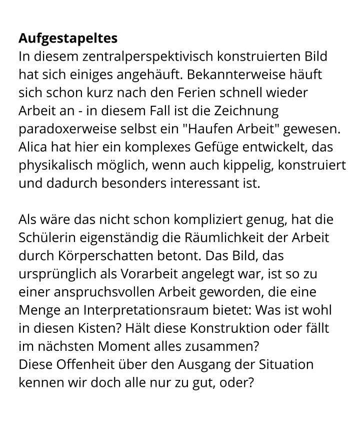 Aufgestapeltes In diesem zentralperspektivisch konstruierten Bild hat sich einiges angehäuft. Bekannterweise häuft sich schon kurz nach den Ferien schnell wieder Arbeit an - in diesem Fall ist die Zeichnung paradoxerweise selbst ein "Haufen Arbeit" gewesen. Alica hat hier ein komplexes Gefüge entwickelt, das physikalisch möglich, wenn auch kippelig, konstruiert und dadurch besonders interessant ist.  Als wäre das nicht schon kompliziert genug, hat die Schülerin eigenständig die Räumlichkeit der Arbeit durch Körperschatten betont. Das Bild, das ursprünglich als Vorarbeit angelegt war, ist so zu einer anspruchsvollen Arbeit geworden, die eine Menge an Interpretationsraum bietet: Was ist wohl in diesen Kisten? Hält diese Konstruktion oder fällt im nächsten Moment alles zusammen?  Diese Offenheit über den Ausgang der Situation kennen wir doch alle nur zu gut, oder?