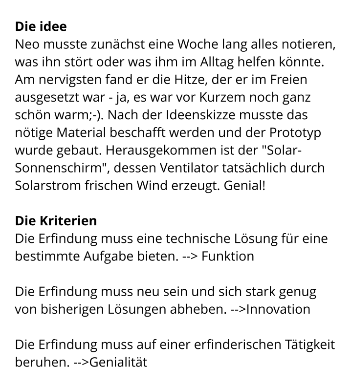 Die idee Neo musste zunächst eine Woche lang alles notieren, was ihn stört oder was ihm im Alltag helfen könnte. Am nervigsten fand er die Hitze, der er im Freien ausgesetzt war - ja, es war vor Kurzem noch ganz schön warm;-). Nach der Ideenskizze musste das nötige Material beschafft werden und der Prototyp wurde gebaut. Herausgekommen ist der "Solar-Sonnenschirm", dessen Ventilator tatsächlich durch Solarstrom frischen Wind erzeugt. Genial!   Die Kriterien Die Erfindung muss eine technische Lösung für eine bestimmte Aufgabe bieten. --> Funktion  Die Erfindung muss neu sein und sich stark genug von bisherigen Lösungen abheben. -->Innovation  Die Erfindung muss auf einer erfinderischen Tätigkeit beruhen. -->Genialität