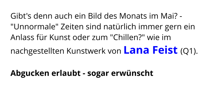 Gibt's denn auch ein Bild des Monats im Mai? - "Unnormale" Zeiten sind natürlich immer gern ein Anlass für Kunst oder zum "Chillen?" wie im nachgestellten Kunstwerk von Lana Feist (Q1).  Abgucken erlaubt - sogar erwünscht