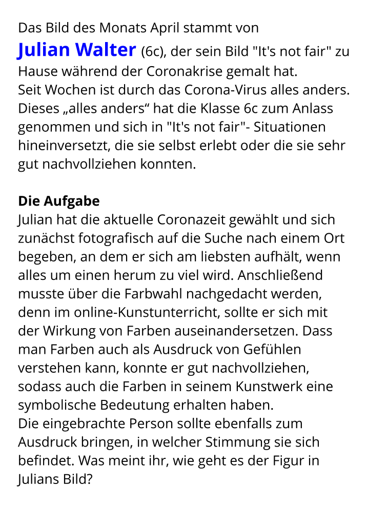 Das Bild des Monats April stammt von  Julian Walter (6c), der sein Bild "It's not fair" zu Hause während der Coronakrise gemalt hat. Seit Wochen ist durch das Corona-Virus alles anders. Dieses „alles anders“ hat die Klasse 6c zum Anlass genommen und sich in "It's not fair"- Situationen hineinversetzt, die sie selbst erlebt oder die sie sehr gut nachvollziehen konnten.   Die Aufgabe  Julian hat die aktuelle Coronazeit gewählt und sich zunächst fotografisch auf die Suche nach einem Ort begeben, an dem er sich am liebsten aufhält, wenn alles um einen herum zu viel wird. Anschließend musste über die Farbwahl nachgedacht werden, denn im online-Kunstunterricht, sollte er sich mit der Wirkung von Farben auseinandersetzen. Dass man Farben auch als Ausdruck von Gefühlen verstehen kann, konnte er gut nachvollziehen, sodass auch die Farben in seinem Kunstwerk eine symbolische Bedeutung erhalten haben. Die eingebrachte Person sollte ebenfalls zum Ausdruck bringen, in welcher Stimmung sie sich befindet. Was meint ihr, wie geht es der Figur in Julians Bild?