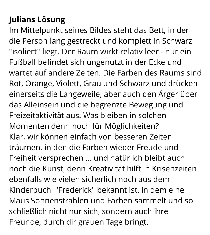 Julians Lösung Im Mittelpunkt seines Bildes steht das Bett, in der die Person lang gestreckt und komplett in Schwarz "isoliert" liegt. Der Raum wirkt relativ leer - nur ein Fußball befindet sich ungenutzt in der Ecke und wartet auf andere Zeiten. Die Farben des Raums sind Rot, Orange, Violett, Grau und Schwarz und drücken einerseits die Langeweile, aber auch den Ärger über das Alleinsein und die begrenzte Bewegung und Freizeitaktivität aus. Was bleiben in solchen Momenten denn noch für Möglichkeiten? Klar, wir können einfach von besseren Zeiten träumen, in den die Farben wieder Freude und Freiheit versprechen ... und natürlich bleibt auch noch die Kunst, denn Kreativität hilft in Krisenzeiten ebenfalls wie vielen sicherlich noch aus dem Kinderbuch  "Frederick" bekannt ist, in dem eine Maus Sonnenstrahlen und Farben sammelt und so schließlich nicht nur sich, sondern auch ihre Freunde, durch dir grauen Tage bringt.