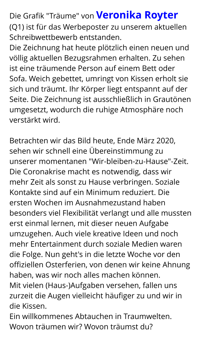 Die Grafik "Träume" von Veronika Royter (Q1) ist für das Werbeposter zu unserem aktuellen Schreibwettbewerb entstanden. Die Zeichnung hat heute plötzlich einen neuen und völlig aktuellen Bezugsrahmen erhalten. Zu sehen ist eine träumende Person auf einem Bett oder Sofa. Weich gebettet, umringt von Kissen erholt sie sich und träumt. Ihr Körper liegt entspannt auf der Seite. Die Zeichnung ist ausschließlich in Grautönen umgesetzt, wodurch die ruhige Atmosphäre noch verstärkt wird.  Betrachten wir das Bild heute, Ende März 2020, sehen wir schnell eine Übereinstimmung zu unserer momentanen "Wir-bleiben-zu-Hause"-Zeit. Die Coronakrise macht es notwendig, dass wir mehr Zeit als sonst zu Hause verbringen. Soziale Kontakte sind auf ein Minimum reduziert. Die ersten Wochen im Ausnahmezustand haben besonders viel Flexibilität verlangt und alle mussten erst einmal lernen, mit dieser neuen Aufgabe umzugehen. Auch viele kreative Ideen und noch mehr Entertainment durch soziale Medien waren die Folge. Nun geht's in die letzte Woche vor den offiziellen Osterferien, von denen wir keine Ahnung haben, was wir noch alles machen können. Mit vielen (Haus-)Aufgaben versehen, fallen uns zurzeit die Augen vielleicht häufiger zu und wir in die Kissen. Ein willkommenes Abtauchen in Traumwelten. Wovon träumen wir? Wovon träumst du?
