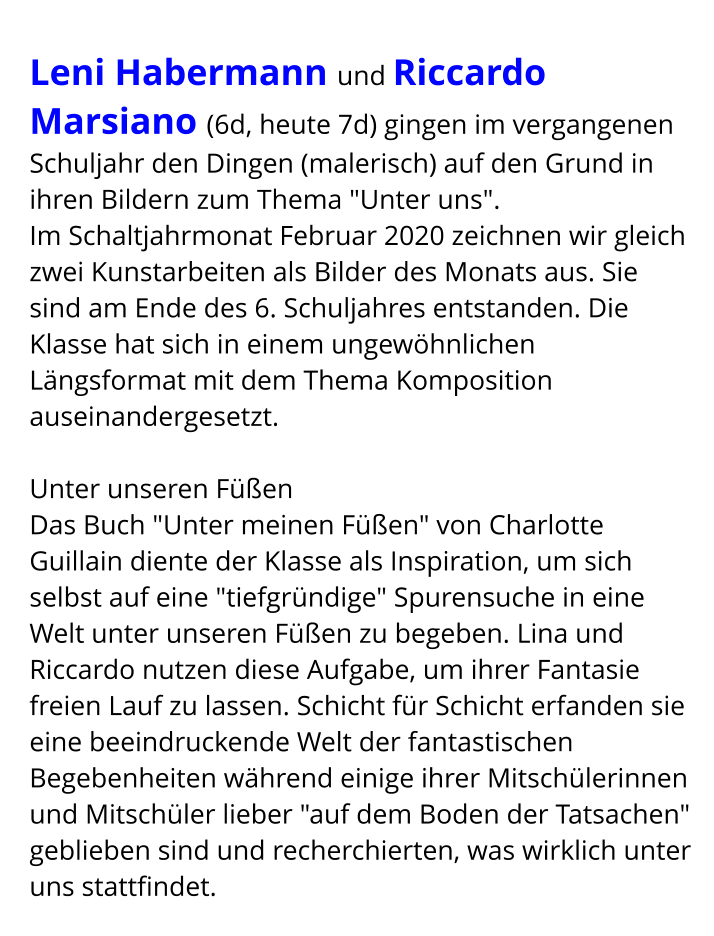 Leni Habermann und Riccardo Marsiano (6d, heute 7d) gingen im vergangenen Schuljahr den Dingen (malerisch) auf den Grund in ihren Bildern zum Thema "Unter uns". Im Schaltjahrmonat Februar 2020 zeichnen wir gleich zwei Kunstarbeiten als Bilder des Monats aus. Sie sind am Ende des 6. Schuljahres entstanden. Die Klasse hat sich in einem ungewöhnlichen Längsformat mit dem Thema Komposition auseinandergesetzt.  Unter unseren Füßen Das Buch "Unter meinen Füßen" von Charlotte Guillain diente der Klasse als Inspiration, um sich selbst auf eine "tiefgründige" Spurensuche in eine Welt unter unseren Füßen zu begeben. Lina und Riccardo nutzen diese Aufgabe, um ihrer Fantasie freien Lauf zu lassen. Schicht für Schicht erfanden sie eine beeindruckende Welt der fantastischen Begebenheiten während einige ihrer Mitschülerinnen und Mitschüler lieber "auf dem Boden der Tatsachen" geblieben sind und recherchierten, was wirklich unter uns stattfindet.