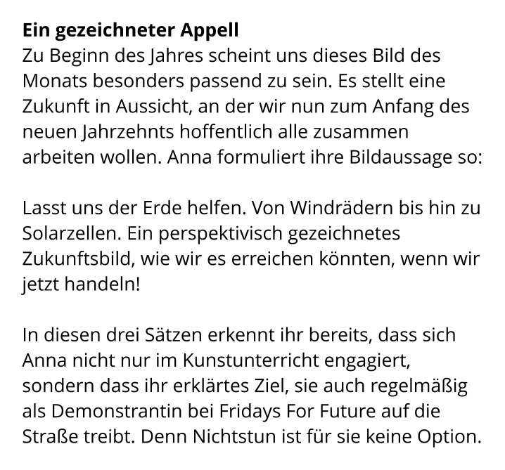 Ein gezeichneter Appell Zu Beginn des Jahres scheint uns dieses Bild des Monats besonders passend zu sein. Es stellt eine Zukunft in Aussicht, an der wir nun zum Anfang des neuen Jahrzehnts hoffentlich alle zusammen arbeiten wollen. Anna formuliert ihre Bildaussage so:   Lasst uns der Erde helfen. Von Windrädern bis hin zu Solarzellen. Ein perspektivisch gezeichnetes Zukunftsbild, wie wir es erreichen könnten, wenn wir jetzt handeln!   In diesen drei Sätzen erkennt ihr bereits, dass sich Anna nicht nur im Kunstunterricht engagiert, sondern dass ihr erklärtes Ziel, sie auch regelmäßig als Demonstrantin bei Fridays For Future auf die Straße treibt. Denn Nichtstun ist für sie keine Option.