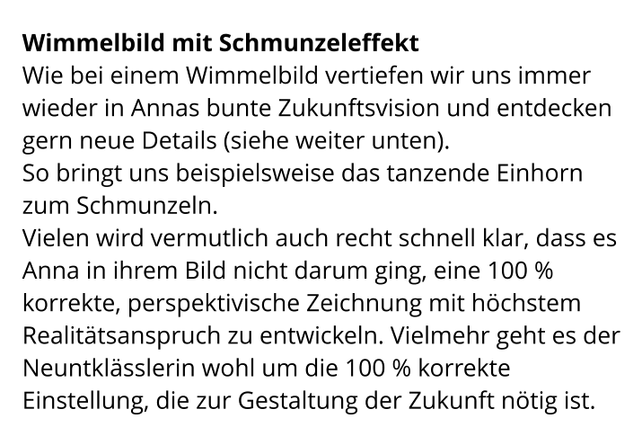 Wimmelbild mit Schmunzeleffekt Wie bei einem Wimmelbild vertiefen wir uns immer wieder in Annas bunte Zukunftsvision und entdecken gern neue Details (siehe weiter unten). So bringt uns beispielsweise das tanzende Einhorn zum Schmunzeln. Vielen wird vermutlich auch recht schnell klar, dass es Anna in ihrem Bild nicht darum ging, eine 100 % korrekte, perspektivische Zeichnung mit höchstem Realitätsanspruch zu entwickeln. Vielmehr geht es der Neuntklässlerin wohl um die 100 % korrekte Einstellung, die zur Gestaltung der Zukunft nötig ist.