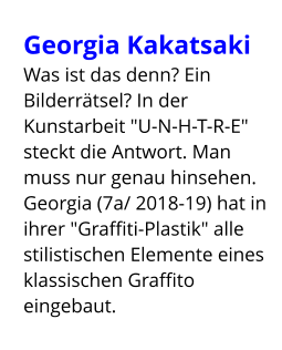Georgia Kakatsaki  Was ist das denn? Ein Bilderrätsel? In der Kunstarbeit "U-N-H-T-R-E" steckt die Antwort. Man muss nur genau hinsehen. Georgia (7a/ 2018-19) hat in ihrer "Graffiti-Plastik" alle stilistischen Elemente eines klassischen Graffito eingebaut.