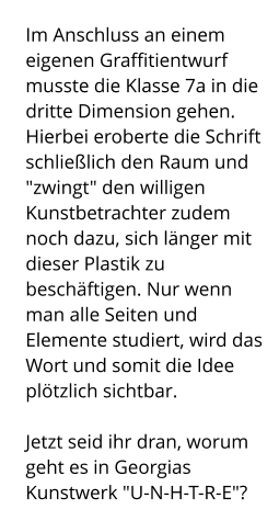 Im Anschluss an einem eigenen Graffitientwurf musste die Klasse 7a in die dritte Dimension gehen. Hierbei eroberte die Schrift schließlich den Raum und "zwingt" den willigen Kunstbetrachter zudem noch dazu, sich länger mit dieser Plastik zu beschäftigen. Nur wenn man alle Seiten und Elemente studiert, wird das Wort und somit die Idee plötzlich sichtbar.   Jetzt seid ihr dran, worum geht es in Georgias Kunstwerk "U-N-H-T-R-E"?