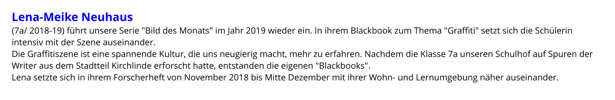 Lena-Meike Neuhaus  (7a/ 2018-19) führt unsere Serie "Bild des Monats" im Jahr 2019 wieder ein. In ihrem Blackbook zum Thema "Graffiti" setzt sich die Schülerin intensiv mit der Szene auseinander.  Die Graffitiszene ist eine spannende Kultur, die uns neugierig macht, mehr zu erfahren. Nachdem die Klasse 7a unseren Schulhof auf Spuren der Writer aus dem Stadtteil Kirchlinde erforscht hatte, entstanden die eigenen "Blackbooks". Lena setzte sich in ihrem Forscherheft von November 2018 bis Mitte Dezember mit ihrer Wohn- und Lernumgebung näher auseinander.
