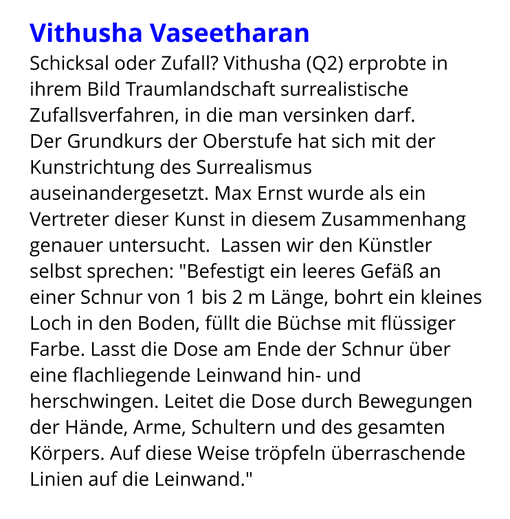 Vithusha Vaseetharan Schicksal oder Zufall? Vithusha (Q2) erprobte in ihrem Bild Traumlandschaft surrealistische Zufallsverfahren, in die man versinken darf.  Der Grundkurs der Oberstufe hat sich mit der Kunstrichtung des Surrealismus auseinandergesetzt. Max Ernst wurde als ein Vertreter dieser Kunst in diesem Zusammenhang genauer untersucht.  Lassen wir den Künstler selbst sprechen: "Befestigt ein leeres Gefäß an einer Schnur von 1 bis 2 m Länge, bohrt ein kleines Loch in den Boden, füllt die Büchse mit flüssiger Farbe. Lasst die Dose am Ende der Schnur über eine flachliegende Leinwand hin- und herschwingen. Leitet die Dose durch Bewegungen der Hände, Arme, Schultern und des gesamten Körpers. Auf diese Weise tröpfeln überraschende Linien auf die Leinwand."