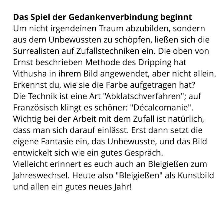 Das Spiel der Gedankenverbindung beginnt Um nicht irgendeinen Traum abzubilden, sondern aus dem Unbewussten zu schöpfen, ließen sich die Surrealisten auf Zufallstechniken ein. Die oben von Ernst beschrieben Methode des Dripping hat Vithusha in ihrem Bild angewendet, aber nicht allein. Erkennst du, wie sie die Farbe aufgetragen hat? Die Technik ist eine Art "Abklatschverfahren"; auf Französisch klingt es schöner: "Décalcomanie". Wichtig bei der Arbeit mit dem Zufall ist natürlich, dass man sich darauf einlässt. Erst dann setzt die eigene Fantasie ein, das Unbewusste, und das Bild entwickelt sich wie ein gutes Gespräch.  Vielleicht erinnert es euch auch an Bleigießen zum Jahreswechsel. Heute also "Bleigießen" als Kunstbild und allen ein gutes neues Jahr!