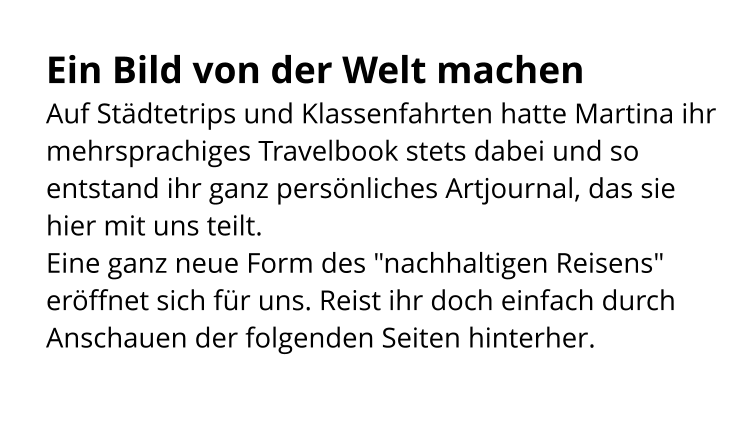 Ein Bild von der Welt machen Auf Städtetrips und Klassenfahrten hatte Martina ihr mehrsprachiges Travelbook stets dabei und so entstand ihr ganz persönliches Artjournal, das sie hier mit uns teilt. Eine ganz neue Form des "nachhaltigen Reisens" eröffnet sich für uns. Reist ihr doch einfach durch Anschauen der folgenden Seiten hinterher.