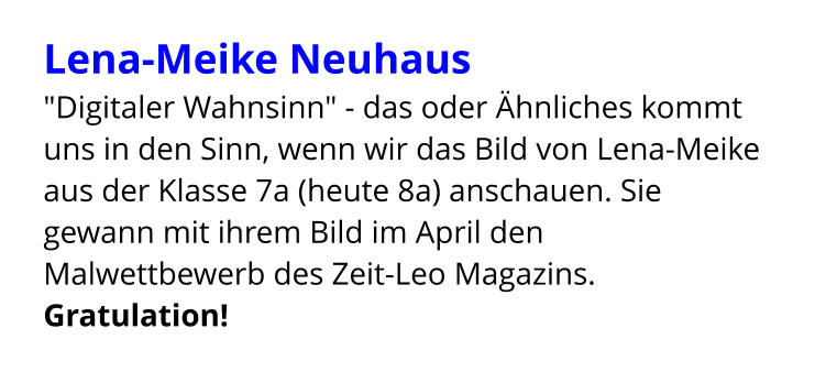 Lena-Meike Neuhaus  "Digitaler Wahnsinn" - das oder Ähnliches kommt uns in den Sinn, wenn wir das Bild von Lena-Meike aus der Klasse 7a (heute 8a) anschauen. Sie gewann mit ihrem Bild im April den Malwettbewerb des Zeit-Leo Magazins. Gratulation!