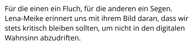 Für die einen ein Fluch, für die anderen ein Segen.  Lena-Meike erinnert uns mit ihrem Bild daran, dass wir stets kritisch bleiben sollten, um nicht in den digitalen Wahnsinn abzudriften.