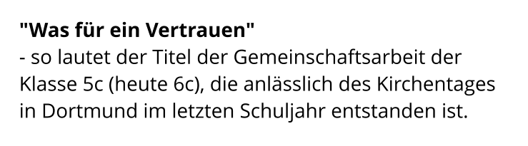 "Was für ein Vertrauen"  - so lautet der Titel der Gemeinschaftsarbeit der Klasse 5c (heute 6c), die anlässlich des Kirchentages in Dortmund im letzten Schuljahr entstanden ist.