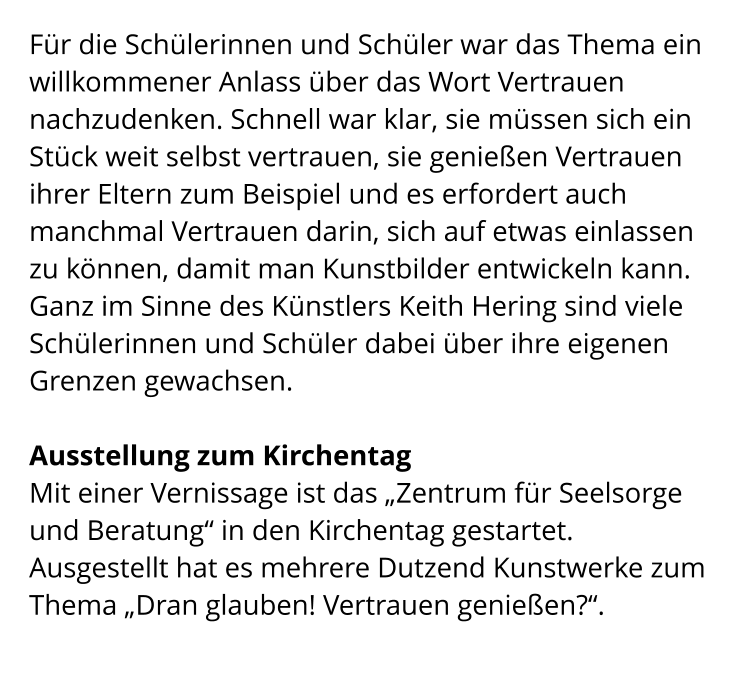 Für die Schülerinnen und Schüler war das Thema ein willkommener Anlass über das Wort Vertrauen nachzudenken. Schnell war klar, sie müssen sich ein Stück weit selbst vertrauen, sie genießen Vertrauen ihrer Eltern zum Beispiel und es erfordert auch manchmal Vertrauen darin, sich auf etwas einlassen zu können, damit man Kunstbilder entwickeln kann. Ganz im Sinne des Künstlers Keith Hering sind viele Schülerinnen und Schüler dabei über ihre eigenen Grenzen gewachsen.  Ausstellung zum Kirchentag Mit einer Vernissage ist das „Zentrum für Seelsorge und Beratung“ in den Kirchentag gestartet. Ausgestellt hat es mehrere Dutzend Kunstwerke zum Thema „Dran glauben! Vertrauen genießen?“.