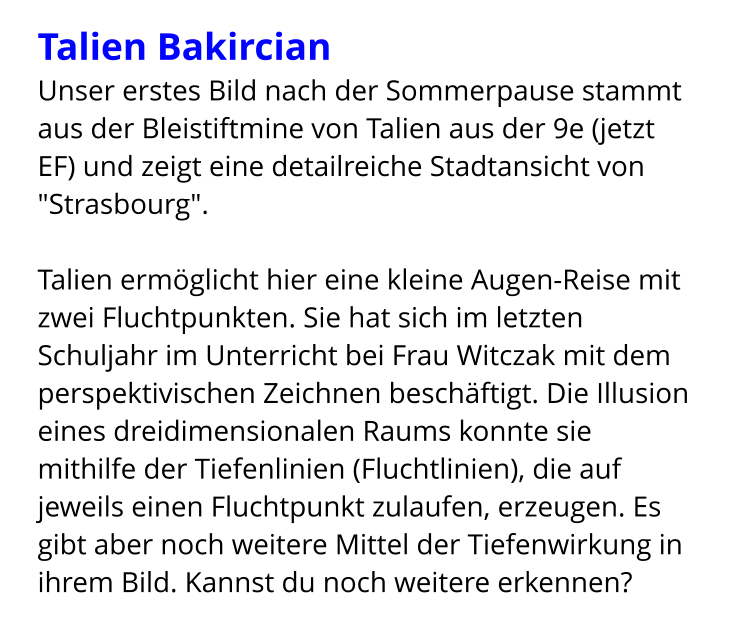 Talien Bakircian   Unser erstes Bild nach der Sommerpause stammt aus der Bleistiftmine von Talien aus der 9e (jetzt EF) und zeigt eine detailreiche Stadtansicht von "Strasbourg".   Talien ermöglicht hier eine kleine Augen-Reise mit zwei Fluchtpunkten. Sie hat sich im letzten Schuljahr im Unterricht bei Frau Witczak mit dem perspektivischen Zeichnen beschäftigt. Die Illusion eines dreidimensionalen Raums konnte sie mithilfe der Tiefenlinien (Fluchtlinien), die auf jeweils einen Fluchtpunkt zulaufen, erzeugen. Es gibt aber noch weitere Mittel der Tiefenwirkung in ihrem Bild. Kannst du noch weitere erkennen?