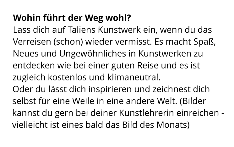 Wohin führt der Weg wohl? Lass dich auf Taliens Kunstwerk ein, wenn du das Verreisen (schon) wieder vermisst. Es macht Spaß, Neues und Ungewöhnliches in Kunstwerken zu entdecken wie bei einer guten Reise und es ist zugleich kostenlos und klimaneutral. Oder du lässt dich inspirieren und zeichnest dich selbst für eine Weile in eine andere Welt. (Bilder kannst du gern bei deiner Kunstlehrerin einreichen - vielleicht ist eines bald das Bild des Monats)