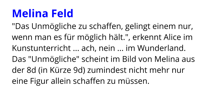 Melina Feld  "Das Unmögliche zu schaffen, gelingt einem nur, wenn man es für möglich hält.", erkennt Alice im Kunstunterricht ... ach, nein ... im Wunderland. Das "Unmögliche" scheint im Bild von Melina aus der 8d (in Kürze 9d) zumindest nicht mehr nur eine Figur allein schaffen zu müssen.