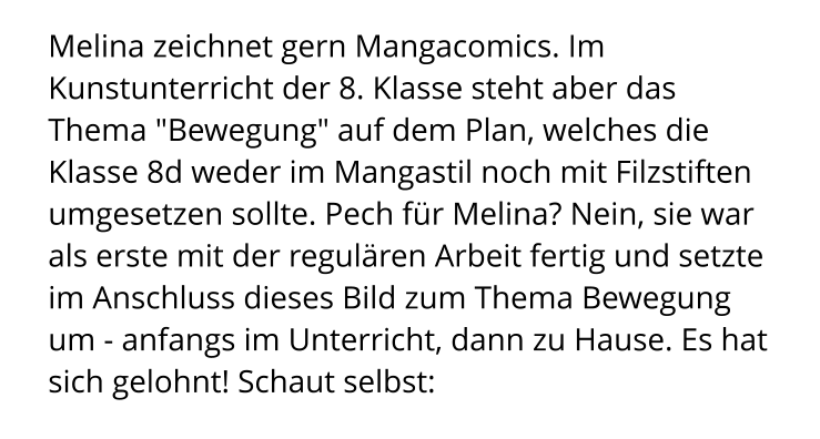 Melina zeichnet gern Mangacomics. Im Kunstunterricht der 8. Klasse steht aber das Thema "Bewegung" auf dem Plan, welches die Klasse 8d weder im Mangastil noch mit Filzstiften umgesetzen sollte. Pech für Melina? Nein, sie war als erste mit der regulären Arbeit fertig und setzte im Anschluss dieses Bild zum Thema Bewegung um - anfangs im Unterricht, dann zu Hause. Es hat sich gelohnt! Schaut selbst: