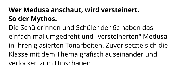 Wer Medusa anschaut, wird versteinert.  So der Mythos.  Die Schülerinnen und Schüler der 6c haben das einfach mal umgedreht und "versteinerten" Medusa in ihren glasierten Tonarbeiten. Zuvor setzte sich die Klasse mit dem Thema grafisch auseinander und verlocken zum Hinschauen.