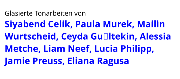 Glasierte Tonarbeiten von  Siyabend Celik, Paula Murek, Mailin Wurtscheid, Ceyda Gültekin, Alessia Metche, Liam Neef, Lucia Philipp, Jamie Preuss, Eliana Ragusa