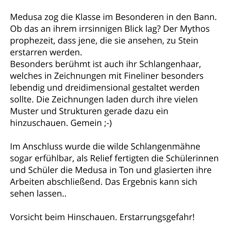 Medusa zog die Klasse im Besonderen in den Bann. Ob das an ihrem irrsinnigen Blick lag? Der Mythos prophezeit, dass jene, die sie ansehen, zu Stein erstarren werden. Besonders berühmt ist auch ihr Schlangenhaar, welches in Zeichnungen mit Fineliner besonders lebendig und dreidimensional gestaltet werden sollte. Die Zeichnungen laden durch ihre vielen Muster und Strukturen gerade dazu ein hinzuschauen. Gemein ;-)  Im Anschluss wurde die wilde Schlangenmähne sogar erfühlbar, als Relief fertigten die Schülerinnen und Schüler die Medusa in Ton und glasierten ihre Arbeiten abschließend. Das Ergebnis kann sich sehen lassen..  Vorsicht beim Hinschauen. Erstarrungsgefahr!