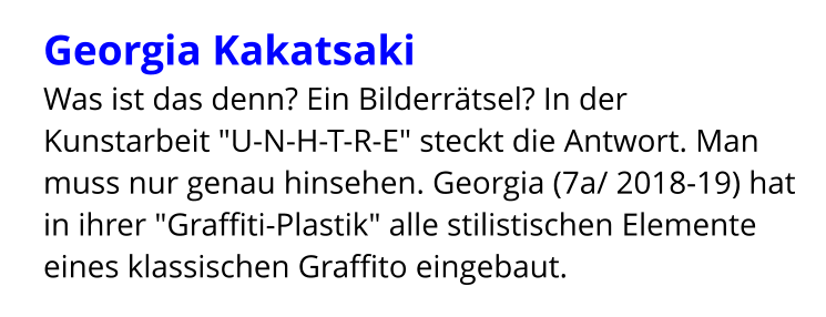 Georgia Kakatsaki  Was ist das denn? Ein Bilderrätsel? In der Kunstarbeit "U-N-H-T-R-E" steckt die Antwort. Man muss nur genau hinsehen. Georgia (7a/ 2018-19) hat in ihrer "Graffiti-Plastik" alle stilistischen Elemente eines klassischen Graffito eingebaut.