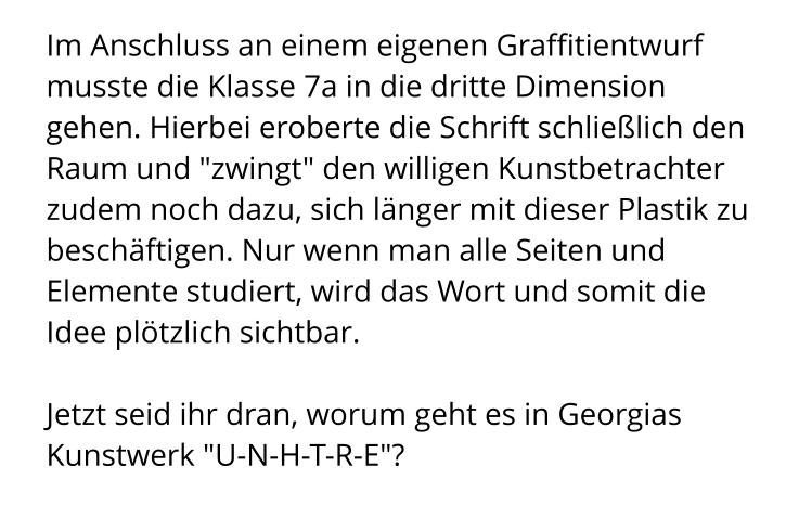 Im Anschluss an einem eigenen Graffitientwurf musste die Klasse 7a in die dritte Dimension gehen. Hierbei eroberte die Schrift schließlich den Raum und "zwingt" den willigen Kunstbetrachter zudem noch dazu, sich länger mit dieser Plastik zu beschäftigen. Nur wenn man alle Seiten und Elemente studiert, wird das Wort und somit die Idee plötzlich sichtbar.   Jetzt seid ihr dran, worum geht es in Georgias Kunstwerk "U-N-H-T-R-E"?