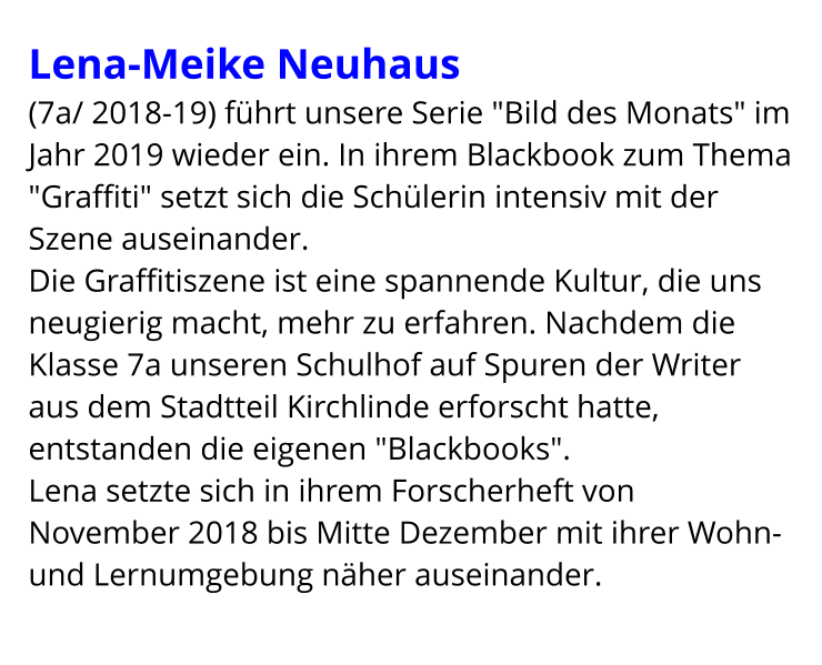 Lena-Meike Neuhaus  (7a/ 2018-19) führt unsere Serie "Bild des Monats" im Jahr 2019 wieder ein. In ihrem Blackbook zum Thema "Graffiti" setzt sich die Schülerin intensiv mit der Szene auseinander.  Die Graffitiszene ist eine spannende Kultur, die uns neugierig macht, mehr zu erfahren. Nachdem die Klasse 7a unseren Schulhof auf Spuren der Writer aus dem Stadtteil Kirchlinde erforscht hatte, entstanden die eigenen "Blackbooks". Lena setzte sich in ihrem Forscherheft von November 2018 bis Mitte Dezember mit ihrer Wohn- und Lernumgebung näher auseinander.