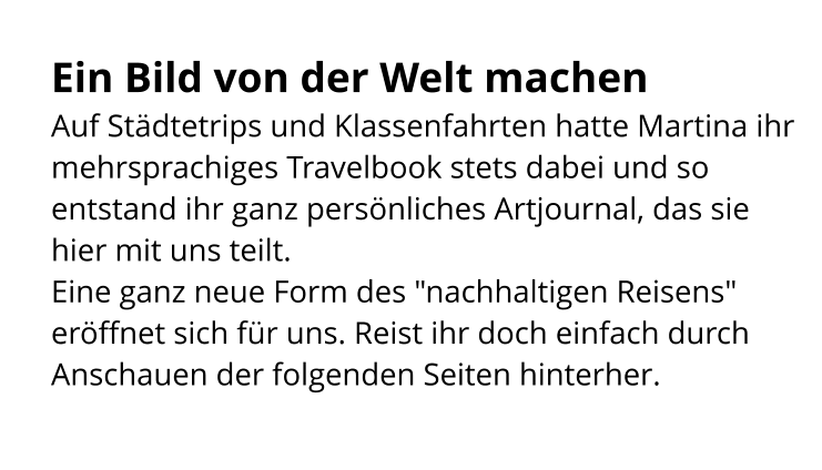 Ein Bild von der Welt machen Auf Städtetrips und Klassenfahrten hatte Martina ihr mehrsprachiges Travelbook stets dabei und so entstand ihr ganz persönliches Artjournal, das sie hier mit uns teilt. Eine ganz neue Form des "nachhaltigen Reisens" eröffnet sich für uns. Reist ihr doch einfach durch Anschauen der folgenden Seiten hinterher.