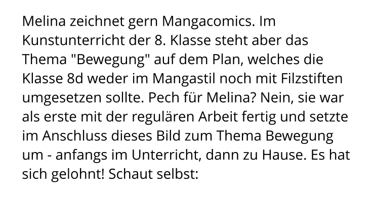 Melina zeichnet gern Mangacomics. Im Kunstunterricht der 8. Klasse steht aber das Thema "Bewegung" auf dem Plan, welches die Klasse 8d weder im Mangastil noch mit Filzstiften umgesetzen sollte. Pech für Melina? Nein, sie war als erste mit der regulären Arbeit fertig und setzte im Anschluss dieses Bild zum Thema Bewegung um - anfangs im Unterricht, dann zu Hause. Es hat sich gelohnt! Schaut selbst: